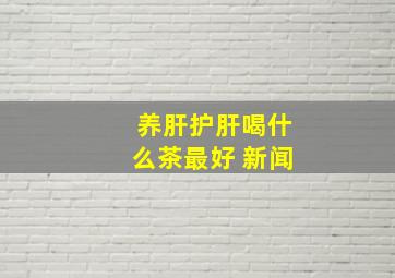 养肝护肝喝什么茶最好 新闻